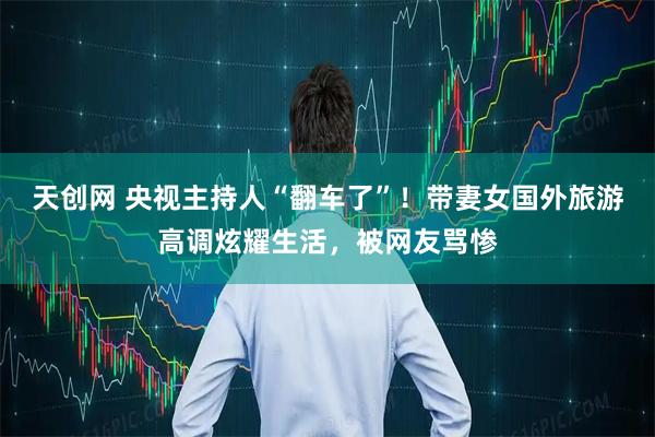 天创网 央视主持人“翻车了”！带妻女国外旅游高调炫耀生活，被网友骂惨