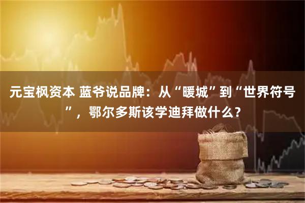 元宝枫资本 蓝爷说品牌：从“暖城”到“世界符号”，鄂尔多斯该学迪拜做什么？