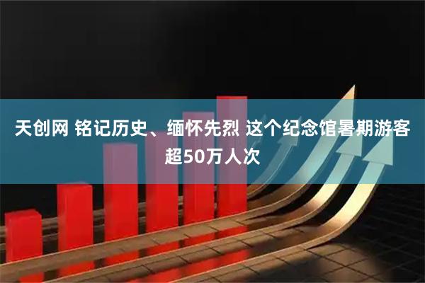 天创网 铭记历史、缅怀先烈 这个纪念馆暑期游客超50万人次