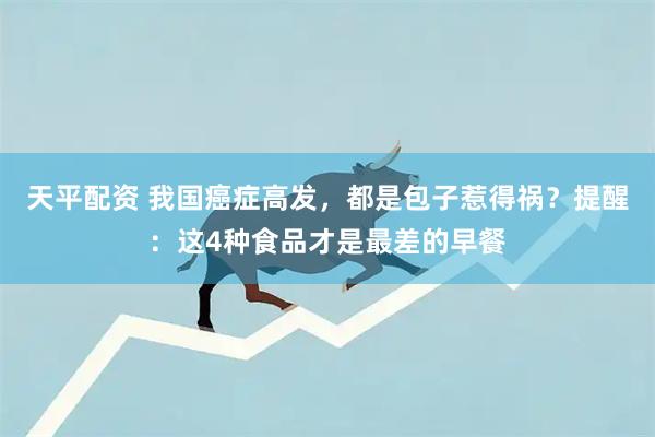 天平配资 我国癌症高发，都是包子惹得祸？提醒：这4种食品才是最差的早餐