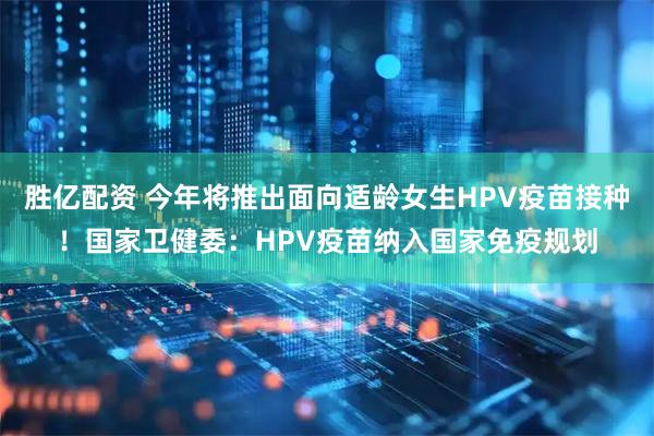 胜亿配资 今年将推出面向适龄女生HPV疫苗接种！国家卫健委：HPV疫苗纳入国家免疫规划