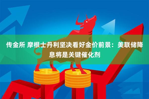 传金所 摩根士丹利坚决看好金价前景：美联储降息将是关键催化剂