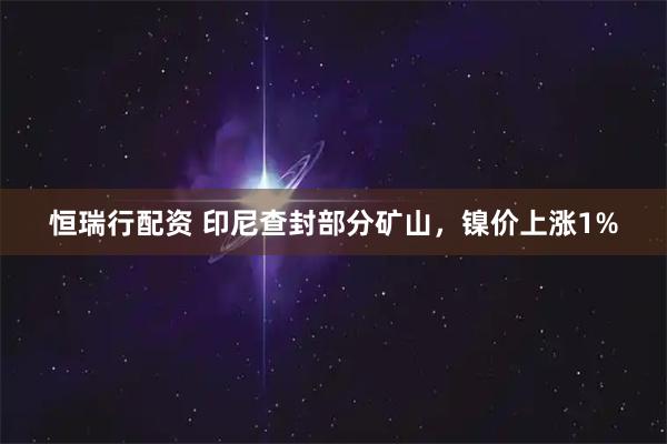 恒瑞行配资 印尼查封部分矿山，镍价上涨1%