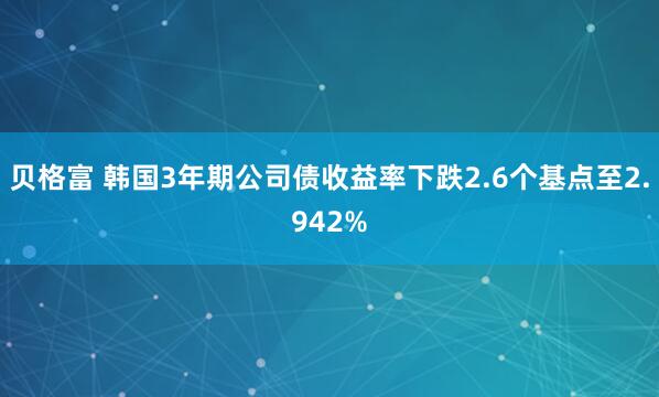 贝格富 韩国3年期公司债收益率下跌2.6个基点至2.942%