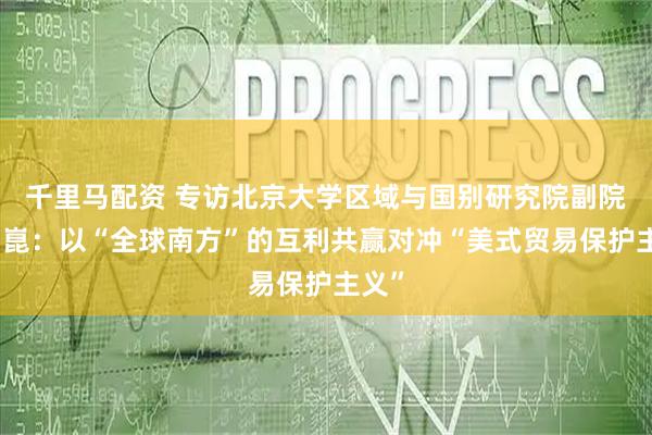 千里马配资 专访北京大学区域与国别研究院副院长翟崑：以“全球南方”的互利共赢对冲“美式贸易保护主义”