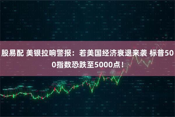 股易配 美银拉响警报：若美国经济衰退来袭 标普500指数恐跌至5000点！