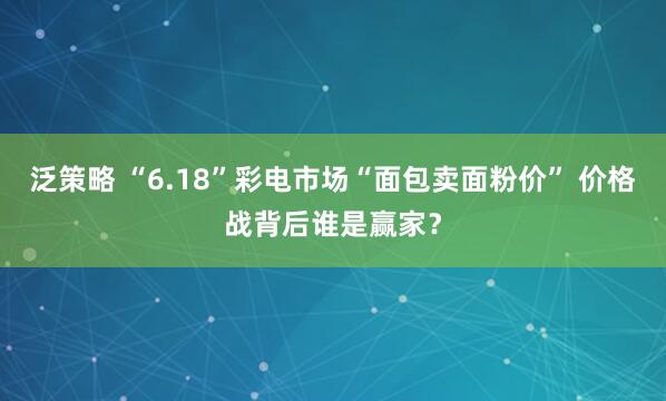 泛策略 “6.18”彩电市场“面包卖面粉价” 价格战背后谁是赢家？