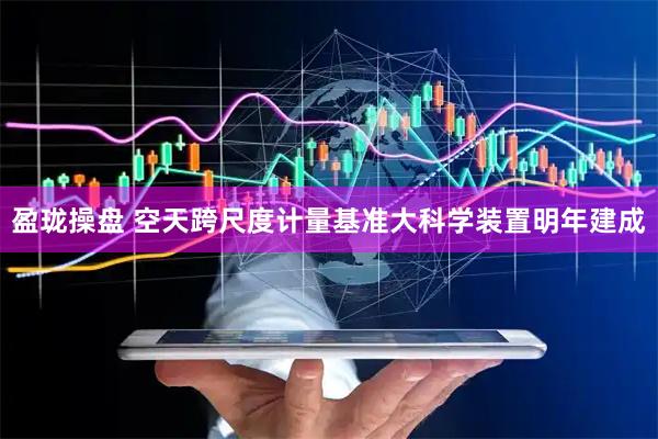 盈珑操盘 空天跨尺度计量基准大科学装置明年建成