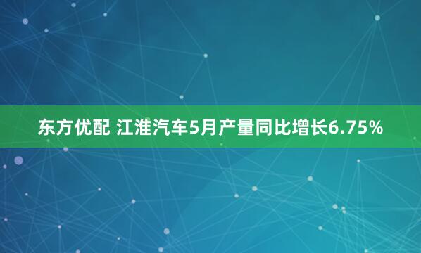 东方优配 江淮汽车5月产量同比增长6.75%
