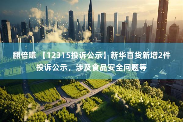 翻倍赚 【12315投诉公示】新华百货新增2件投诉公示，涉及食品安全问题等