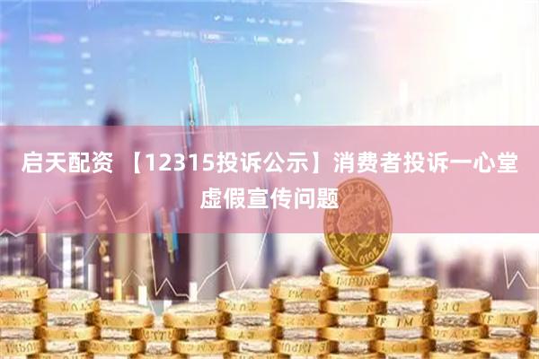 启天配资 【12315投诉公示】消费者投诉一心堂虚假宣传问题