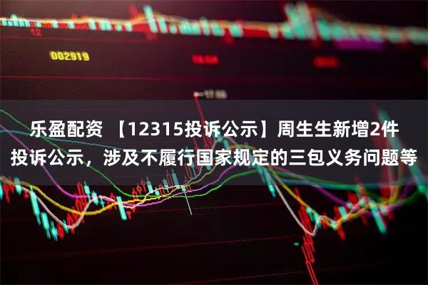 乐盈配资 【12315投诉公示】周生生新增2件投诉公示，涉及不履行国家规定的三包义务问题等