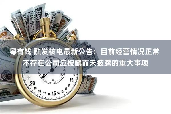 粤有钱 融发核电最新公告：目前经营情况正常 不存在公司应披露而未披露的重大事项