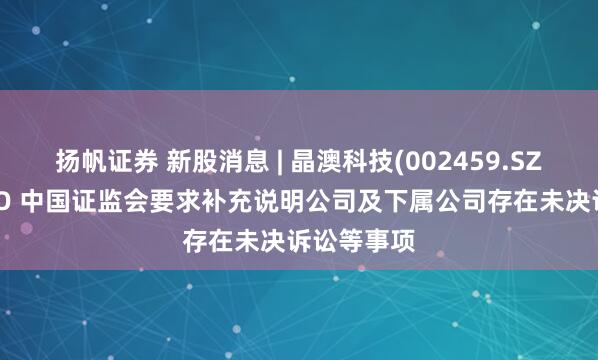 扬帆证券 新股消息 | 晶澳科技(002459.SZ)拟港股IPO 中国证监会要求补充说明公司及下属公司存在未决诉讼等事项