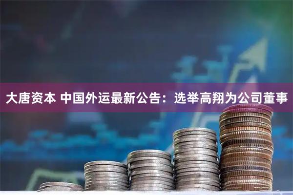 大唐资本 中国外运最新公告：选举高翔为公司董事
