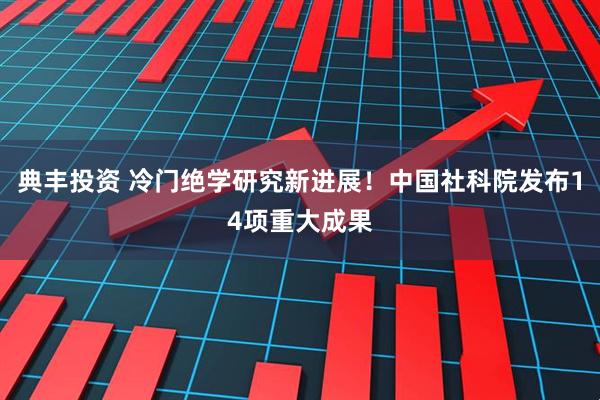 典丰投资 冷门绝学研究新进展！中国社科院发布14项重大成果