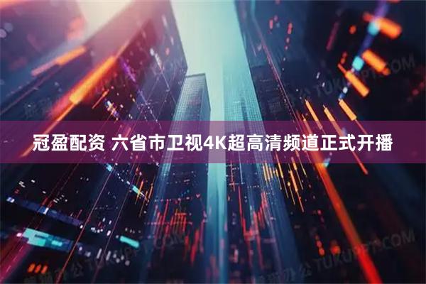 冠盈配资 六省市卫视4K超高清频道正式开播