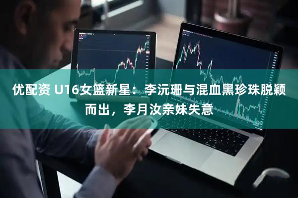 优配资 U16女篮新星：李沅珊与混血黑珍珠脱颖而出，李月汝亲妹失意