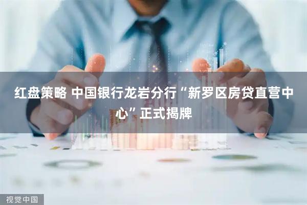 红盘策略 中国银行龙岩分行“新罗区房贷直营中心”正式揭牌