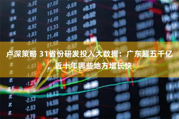 卢深策略 31省份研发投入大数据：广东超五千亿，近十年哪些地方增长快