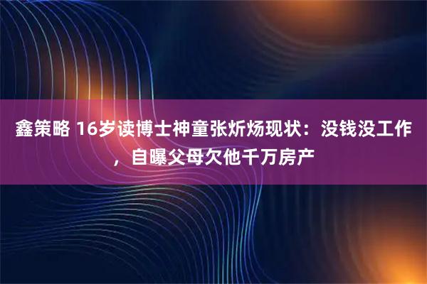 鑫策略 16岁读博士神童张炘炀现状：没钱没工作，自曝父母欠他千万房产