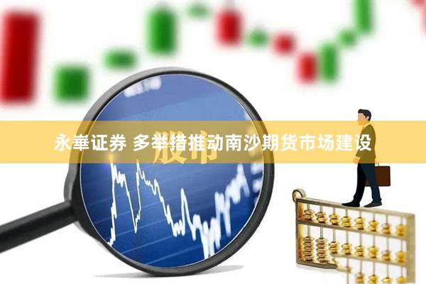 永崋证券 多举措推动南沙期货市场建设