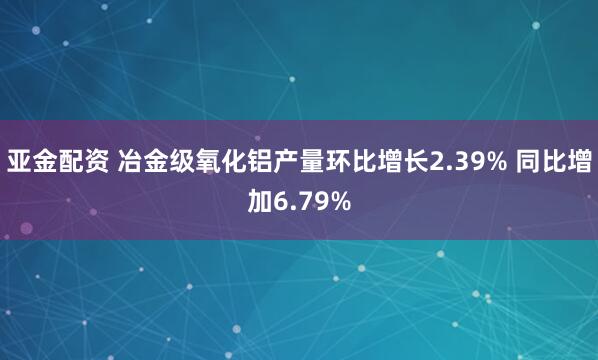 亚金配资 冶金级氧化铝产量环比增长2.39% 同比增加6.79%