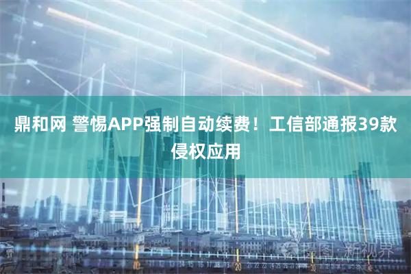 鼎和网 警惕APP强制自动续费！工信部通报39款侵权应用