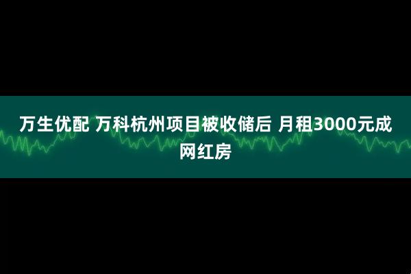 万生优配 万科杭州项目被收储后 月租3000元成网红房